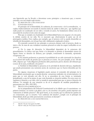 15
una hipertrofia que ha llevado a denominar como principios a situaciones que, a nuestro
entender, son una simple regla técnica.
2. EL PRINCIPIO DE LA BILATERALIDAD
2.1. CONTENIDO BÁSICO
El principio de la bilateralidad, de audiencia, de controversia o de la contradicción, se
explica tradicionalmente invocando la máxima latina de auditur et altera pars, que significa que
nadie puede ser condenado sin ser oído y vencido en juicio. Su fundamento último está en la
necesidad de escuchar al otro antes de juzgar.
Para que se cumpla con el principio de la bilateralidad basta con asegurar a la otra parte
la debida ocasión de ser oída. No es necesario que efectivamente la parte use de tal
prerrogativa jurídica. Esto explica, por ejemplo, que el proceso civil se pueda desarrollar en
rebeldía del demandado, con tal que haya sido válidamente emplazado al juicio.
El contenido esencial de este principio se proyecta durante todo el proceso, desde su
inicio a fin. Se trata de una verdadera constante procesal en todas las etapas verificables en un
proceso.
a) En la etapa de discusión, la bilateralidad dependerá de la estructura del
procedimiento. Lo básico será que frente a la demanda se permita al demandado ejercer de
alguna forma su derecho de defensa, por ejemplo, contestando la demanda, oponiendo
excepciones, etc.
b) En materia probatoria se garantiza la posibilidad de ser oído ejerciendo los derechos
en el control del medio de prueba que se presenta en contra. Así, por ejemplo, el art. 324 del
CPC, dispone que “toda diligencia probatoria debe practicarse previo decreto del tribunal que
conoce de la causa, notificado a las partes”.
c) También la bilateralidad se proyecta en la actividad de decisión del juez, impidiendo
que pueda pronunciarse una sentencia acerca de cuestiones que no fueron discutidas por las
partes.
En algunas situaciones el legislador puede atenuar el contenido del principio de la
bilateralidad, autorizando que se pueda decretar actuaciones judiciales sin oír previamente a la
parte que se verá afectada con ello. Si no se procediera de esta forma, se terminaría
perjudicando a una de las partes, la que vería frustrada su situación jurídica. En estos casos no
suprimen el derecho a ser oído, sólo se retarda la oportunidad para que se ejerza el derecho de
defensa. Un ejemplo de esta situación se da en la adopción de medidas prejudiciales o
precautorias (art. 289 y 302 CPC).
2.2. PROYECCIÓN JURISPRUDENCIAL
En la jurisprudencia del Tribunal Constitucional se ha fallado que el conocimiento -en
primera instancia- en cuenta o de plano, esto es, sin escuchar a las partes, puede importar una
vulneración al debido proceso24
. De igual forma, se ha resuelto que la solicitud de quiebra de
un comerciante, que se resuelve “con audiencia del deudor”, cumple con el principio de
bilateralidad, desde que debe precisamente escucharse al afectado25
.
3. EL PRINCIPIO DE LA IGUALDAD PROCESAL
24 Rol Nº 747 de 31 de agosto de 2007
25 Rol N° 1202, de 10 de marzo de 2009
 