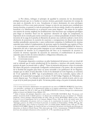 17
c) Por último, infringen el principio de igualdad la existencia de los denominados
privilegios procesales que no se fundan en razones técnicas, generando situaciones de ventajas de
una parte en desmedro de la otra. Actualmente el mayor destinatario de estos privilegios
procesales es el Fisco como parte procesal. Aunque se trata de una materia poco estudiada por
nuestra doctrina, en general, se trata de prerrogativas de diversa índole, donde se ha optado por
beneficiar a la Administración en su posición como parte litigante28
. Sin ánimo de ser agotar
una materia de enorme amplitud, las modificaciones más frecuentes que configuran privilegios
para litigar en beneficio fiscal son las siguientes: alteración de reglas de competencia; la
imposición de la consulta para ciertas sentencias que se estiman perjudiciales al interés fiscal; la
inversión de la carga de la prueba; la liberación de prestar una confesión judicial a través de la
absolución de posiciones; la exención de cauciones y consignaciones de dinero para decretar
medidas prejudiciales precautorias o para confeccionar compulsas; la habilitación de sistemas
especiales para realizar el emplazamiento de personas según los domicilios que registra el Fisco
y no necesariamente acordes con la realidad; la declaración de inembargabilidad de bienes; la
imposición del solve et repete para poder impugnar un acto administrativo o deducir un recurso;
la presunción de derecho en la comparecencia del fisco en la tramitación de recursos; la
creación de sistemas especiales de ejecución de sentencias; el establecimiento de procesos
especiales para el cobro de ciertos derechos u obligaciones tributarias, etc.
4. EL PRINCIPIO DISPOSITIVO
4.1. CONTENIDO BÁSICO
El principio dispositivo constituye un pilar fundamental del proceso civil, en virtud del
cual se entiende que la tutela jurisdiccional de los derechos e intereses sólo puede iniciarse a
petición de parte (ne procedat iudex ex officio)29
. Tanto la iniciación del proceso como el contenido
del objeto del proceso corresponde configurarlo exclusivamente a las partes, ello sin perjuicio
de la facultad del juzgador para hacer un ajuste razonable a los pedimentos de los litigantes,
siempre que no altere el tema discutido. Como lo ha declarado la Corte Suprema, en sentencia
de 15 de septiembre de 2009, “que el procedimiento civil, se ha sostenido, reposa sobre el
principio de la pasividad consagrado en el artículo 10 del Código Orgánico de Tribunales, en
cuanto dispone que: “Los tribunales no podrán ejercer su ministerio sino a petición de parte, salvo los casos
en que la ley los faculte para proceder de oficio. Tal máxima jurídica entrega a las partes la iniciación, dirección,
28 En el campo del derecho administrativo una exposición de este tema en FERRADA BORQUEZ, Juan Carlos,
“Las potestades y privilegios de la administración pública en el régimen administrativo chileno” en Revista de
Derecho (Austral), Vol. XX, Nº 2, 2007, pp. 69-94; PEDRAZ PENALVA, Ernesto, Privilegios de las administraciones
públicas en el proceso civil, Madrid: Civitas, Madrid, 1993.
29 Sobre el alcance del principio dispositivo, entre otros, TAVOLARI OLIVEROS, Raúl, “El proceso civil
chileno: una lectura desde el debido proceso y la eficacia de la jurisdicción de cara a la reforma” en Tribunales,
Jurisdicción y Proceso, Santiago: Editorial Jurídica de Chile, 1994, pp. 46-49; MONTERO AROCA, Juan, Análisis
Crítico de la Ley de Enjuiciamiento Civil en su Centenario, Madrid: Civitas, 1982, pp. 80-81; del mismo autor, «Los
principios informadores del proceso civil en el marco de la constitución», en Justicia 82, nº IV, pp. 16-19;
“Ideología y proceso. Su reflejo en la buena fe procesal”, en Cuadernos de Derecho Judicial, XVIIII, 2005, pp. 264-
268; GUASP, Jaime, “Juez y hechos en el proceso civil”, en Estudios Jurídicos, Madrid: Civitas, 1996, pp. 277-390;
FENECH NAVARRO, Miguel, «La función del Juez en la dirección del proceso civil (faculta-des procesales de
dirección)», en Revista de Derecho Procesal, 1964, enero-junio, pp. 33-43; y recientemente, VÁZQUEZ SOTELO,
José Luis, «Los principios del proceso civil», en Justicia 93, nº IV, especialmente pp. 661-628;
 