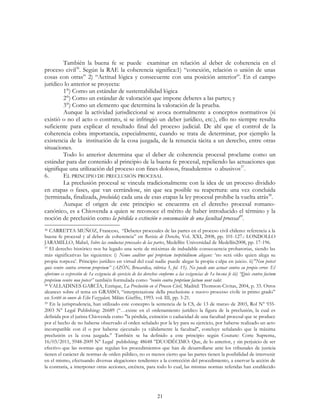 21
También la buena fe se puede examinar en relación al deber de coherencia en el
proceso civil36
. Según la RAE la coherencia significa:1) “conexión, relación o unión de unas
cosas con otras” 2) “Actitud lógica y consecuente con una posición anterior”. En el campo
jurídico lo anterior se proyecta:
1°) Como un estándar de sustentabilidad lógica
2°) Como un estándar de valoración que impone deberes a las partes; y
3°) Como un elemento que determina la valoración de la prueba.
Aunque la actividad jurisdiccional se avoca normalmente a conceptos normativos (si
existió o no el acto o contrato, si se infringió un deber jurídico, etc.), ello no siempre resulta
suficiente para explicar el resultado final del proceso judicial. De ahí que el control de la
coherencia cobra importancia, especialmente, cuando se trata de determinar, por ejemplo la
existencia de la institución de la cosa juzgada, de la renuncia tácita a un derecho, entre otras
situaciones.
Todo lo anterior determina que el deber de coherencia procesal proclame como un
estándar para dar contenido al principio de la buena fe procesal, repeliendo las actuaciones que
signifique una utilización del proceso con fines dolosos, fraudulentos o abusivos37
.
6. EL PRINCIPIO DE PRECLUSIÓN PROCESAL
La preclusión procesal se vincula tradicionalmente con la idea de un proceso dividido
en etapas o fases, que van cerrándose, sin que sea posible su reapertura: una vez concluida
(terminada, finalizada, precluida) cada una de esas etapas la ley procesal prohíbe la vuelta atrás38
.
Aunque el origen de este principio se encuentra en el derecho procesal romano-
canónico, es a Chiovenda a quien se reconoce el mérito de haber introducido el término y la
noción de preclusión como la pérdida o extinción o consumación de una facultad procesal39
.
36 CARRETTA MUÑOZ, Franceso, “Deberes procesales de las partes en el proceso civil chileno: referencia a la
buena fe procesal y al deber de coherencia” en Revista de Derecho, Vol. XXI, 2008, pp. 101-127.: LONDOLLO
JARAMILLO, Mabel, Sobre las conductas procesales de las partes, Medellín: Universidad de Medellín2008, pp. 17-196.
37 El derecho histórico nos ha legado una serie de máximas de indudable consecuencia probatorias, siendo las
más significativas las siguientes: i) Nemo auditur qui propriam turpitúdinem alegans: ‘no será oído quien alega su
propia torpeza’. Principio jurídico en virtud del cual nadie puede alegar la propia culpa en juicio. ii)"Non potest
quis venire contra errorem proprium” (AZÓN, Brocardica, rúbrica 5, fol. 15). No puede uno actuar contra su propio error. El
aforismo es expresión de 1a exigencia de ejercicio de los derechos conforme a las exigencias de 1a buena fe iii) “Quis contra factum
proprium venire non potest” también formulada como “venire contra proprium factum nont valet.
38 VALLADINES GARCÍA, Enrique, La Preclusión en el Proceso Civil, Madrid: Thomson-Civitas, 2004, p. 33. Otros
alcances sobre el tema en GRASSO, “interpretazione della preclusione e nuovo processo civile in primo grado”
en Scritti in onore de Elio Fazzalari, Milán: Giuffre, 1993. vol. III, pp. 3-21.
39 En la jurisprudencia, han utilizado este concepto la sentencia de la CS, de 13 de marzo de 2003, Rol N° 935-
2003 N° Legal Publishing: 26689 (“…existe en el ordenamiento jurídico la figura de la preclusión, la cual es
definida por el jurista Chiovenda como "la pérdida, extinción o caducidad de una facultad procesal que se produce
por el hecho de no haberse observado el orden señalado por la ley para su ejercicio, por haberse realizado un acto
incompatible con él o por haberse ejecutado ya válidamente la facultad", concluye señalando que la máxima
preclusión es la cosa juzgada.” También se ha definido a este principio según Couture: Corte Suprema,
16/03/2011, 5948-2009 N° Legal publishing: 48648 ”DUODÉCIMO: Que, de lo anterior, y sin perjuicio de ser
efectivo que las normas que regulan los procedimientos que han de desarrollarse ante los tribunales de justicia
tienen el carácter de normas de orden público, no es menos cierto que las partes tienen la posibilidad de intervenir
en el mismo, efectuando diversas alegaciones tendientes a la corrección del procedimiento, a enervar la acción de
la contraria, a interponer otras acciones, etcétera, para todo lo cual, las mismas normas referidas han establecido
 
