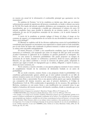 25
en nuestra era actual de la información el combustible principal que quemamos son las
matemáticas44
.
En palabras de Ferrater, “en la ley estadística se declara que, dado que un número
suficientemente grande de repeticiones del proceso considerado, se tiende a obtener una razón
de 90/100. Por medio del método estadístico definimos, por consiguiente, una cierta área de
incertidumbre, que se va restringiendo a medida que aumentamos el número de casos. El
método estadístico hace, pues, posible la obtención de un término medio y, con ello, la
realización de uno de los propósitos esenciales de las ciencias y de la acción humana: la
predicción”45
.
A través de la estadística se permite indagar el futuro (el clima, el riesgo en los
contratos de seguro) o el comportamiento de un hecho de una diversidad de campos, como la
física o de la biología46
.
El Mensaje no explicita cuál de las diversas explicaciones acerca de la probabilidad ha
considerado para proponer un mecanismo cuya repercusión se dejará sentir en todo justiciable,
por el solo hecho de haber sido condenado en primera instancia a realizar una prestación que
se estima como ejecutable anticipadamente.
El mismo Proyecto, al aludir a una cuantificación estadística (que la mayoría de las
sentencias se confirman), está aceptando que existe un margen de ellas que serán revocadas.
¿Cuáles? Claramente la aplicación de la estadística no permite predecirlo ni anticiparlo. En
efecto, en esta ciencia la estimación probabilística sólo puede proponer un margen de
ocurrencia de un hecho, dejando su verificación a posteriori. Serán los jueces, aplicando el
Derecho, los que deben confirmar o revocar la sentencia de primer grado, adoptando la
solución que según el medio de impugnación que se admita, obligando a repetir el juicio, a
dictar una nueva sentencia, etc.
Por lo anterior, a nuestro entender, es una apuesta peligrosa construir el nuevo sistema
de cumplimiento forzado de las sentencias de declaración fundada en un juicio de
probabilidad.
De un modo concreto, estamos frente a una propuesta donde la probabilidad y las
estadísticas gubernamentales quieren admitir que el error judicial contenido en un fallo de
primera instancia cuente con el mismo nivel de certeza jurídica que, hasta ahora, sólo lograba
una sentencia firme y ejecutoriada. Esta es una apuesta radical, puesto que supone abandonar
una concepción del sistema recursivo, que para el proceso declarativo, el Código de
Procedimiento Civil de 1902, condicionaba al agotamiento de los recursos. De aprobarse la
Reforma, estaríamos en este punto frente a una modificación tan sustancial como la que
implicó el abandono del sistema recursivo del derecho castellano, donde se entendía que ya no
44 DEBLIN, Keith, El lenguaje de las matemáticas”, Barcelona: Troppo, 2002, (tr. P. Crespo), p. 23.
45 FERRATER MORA, José, Diccionario de filosofía, Barcelona: Ariel, t. II, 2ª ed. 2009, pp. 1109-1110.
46 Por ejemplo, en el campo de la mecánica estadística, Bolztmann propuso que las propiedades globales de la
materia se deducen considerando las propiedades combinadas de los átomos y las moléculas que las constituyen,
unas propiedades que obedecen a sencillas leyes de la física, esencialmente las leyes de Newton, y a la acción ciega
del azar. También Albert Einstein utilizó en sus trabajos valores numéricos e hizo predicciones en varias de sus
investigaciones. En el campo de la biología el fenotipo de las personas depende de una serie de probabilidades en
la que también interviene el azar (Cfr. GRIBBIN, John, Historia de la ciencia, Barcelona: Crítica, 2006, (Tr. M.
García), pp. 322, 327, 445).
 