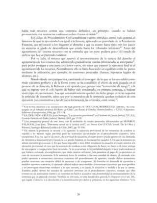 26
había más recursos contra una sentencia definitiva -en principio- cuando se habían
pronunciado tres sentencias conformes sobre el tema decidido47
.
El Código de Procedimiento Civil actualmente vigente introdujo, como regla general, el
binomio de que la ejecutividad era igual a la firmeza, aplicando un postulado de la Revolución
Francesa, que reconoció a los litigantes el derecho a que su asunto fuera visto por dos jueces
en atención al grado de desconfianza que existía hacia los tribunales inferiores48
. Antes del
agotamiento del sistema recursivo no se estimaba que un parte pudiera gozar del estado de
certeza que hoy se pretende construir.
Por su lado, el sistema que reservó el reconocimiento de la certeza del derecho al
agotamiento de los recursos fue admitiendo gradualmente tutelas diferenciadas o anticipadas49
,
para poder proteger a una parte en ciertos casos, sin tener que esperar la sentencia final ni el
agotamiento de los recursos. Normalmente ello se hacía buscando un equilibrio entre las partes
mediante la utilización, por ejemplo, de cauciones procesales (fianzas, hipotecas legales de
alcances, etc.).
Mirado desde otra perspectiva, cambiando el concepto de lo que se ha entendido como
título ejecutivo perfecto y de la forma como se ha concebido el efecto de cosa juzgada en el
proceso de declaración, la Reforma está optando por generar una “comunidad de riesgo”, a la
que se ingresa por el solo hecho de haber sido condenado, en primera instancia, a realizar
cierto tipo de prestaciones. Los que automáticamente queden en dicho grupo deberán soportar
la actividad de ejecución, salvo que por la naturaleza de la sentencia queden excluidos de esta
ejecución (las constitutivas y las de mera declaración, las arbitrales, entre otras)50
.
47 Con la rica casuística y las excepciones a la regla general, cfr. DOUGNAC RODRÍGUEZ, Antonio, “La cosa
juzgada en el derecho procesal del Reino de Chile”, en Revista de Estudios Histórico-Jurídicos, t. XVIII, Valparaíso:
Ediciones Universitarias, 1996, pp. 171-174.
48 Cfr. DELGADO CRUCES, Jesús Santiago, “La ejecución provisional” en Cuadernos de Derecho Judicial, (VV.AA),
Consejo General del Poder Judicial, Madrid, 2003, pp. 19-20.
49 Una perspectiva general de este tema, con la evolución de tutelas procesales diferenciadas en MONROY
PALACIOS, Juan José, “Panorama actual de la justicia civil”, en Proceso Civil (VV.AA. coord. De la Oliva y
Palomo), Santiago: Editorial Jurídica de Chile, 2007, pp. 93-158.
50 En síntesis la propuesta se resume a lo siguiente: la ejecución provisional de las sentencias de condena se
sujetará a las mismas reglas previstas para las sentencias ejecutoriadas en el procedimiento ejecutivo, salvo
excepciones. Una vez que se da inicio a la actividad de ejecución, el sujeto pasivo puede promover una demanda
de oposición a la ejecución provisional, la que puede fundarse en las siguientes causales: 1. En que la sentencia no
admite ejecución provisional. 2. En que fuere imposible o muy difícil restablecer la situación al estado anterior a la
ejecución provisional en caso que la sentencia de condena a una obligación de hacer, no hacer o de mera entrega
de una especie o cuerpo cierto fuere revocada.- Si no concurriere la imposibilidad alegada, el juez podrá ordenar al
que hubiere solicitado el cumplimiento, que rinda caución suficiente para garantizar el pago de los perjuicios en
caso de revocarse la sentencia. Si la sentencia fuese de condena a dar una cantidad de dinero, el ejecutado sólo
podrá oponerse a actuaciones ejecutivas concretas del procedimiento de apremio, cuando dichas actuaciones
puedan ocasionar una situación difícil de restaurar o de compensar. Al formular su demanda de oposición a
medidas ejecutivas concretas, el ejecutado deberá indicar otras medidas o actuaciones ejecutivas que sean posibles
y no provoquen situaciones similares a las que causaría, a su juicio, la actuación o medida a la que se opone.
También podrá oponer las causales de oposición previstas en el procedimiento ejecutivo, siempre que ellas
consten en un antecedente escrito y se sustenten en hechos acaecidos con posterioridad al pronunciamiento de la
sentencia que se pretende ejecutar. También es relevante, en esta descripción general, lo dispuesto en el art. 241,
que regula el derecho a la devolución y la indemnización por daños y perjuicios, en los siguientes términos: “si la
 