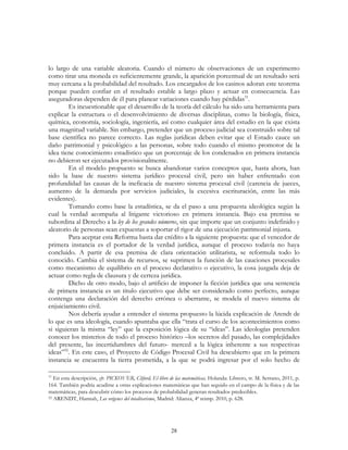 28
lo largo de una variable aleatoria. Cuando el número de observaciones de un experimento
como tirar una moneda es suficientemente grande, la aparición porcentual de un resultado será
muy cercana a la probabilidad del resultado. Los encargados de los casinos adoran este teorema
porque pueden confiar en el resultado estable a largo plazo y actuar en consecuencia. Las
aseguradoras dependen de él para planear variaciones cuando hay pérdidas51
.
Es incuestionable que el desarrollo de la teoría del cálculo ha sido una herramienta para
explicar la estructura o el desenvolvimiento de diversas disciplinas, como la biología, física,
química, economía, sociología, ingeniería, así como cualquier área del estudio en la que exista
una magnitud variable. Sin embargo, pretender que un proceso judicial sea construido sobre tal
base científica no parece correcto. Las reglas jurídicas deben evitar que el Estado cauce un
daño patrimonial y psicológico a las personas, sobre todo cuando el mismo promotor de la
idea tiene conocimiento estadístico que un porcentaje de los condenados en primera instancia
no debieron ser ejecutados provisionalmente.
En el modelo propuesto se busca abandonar varios conceptos que, hasta ahora, han
sido la base de nuestro sistema jurídico procesal civil, pero sin haber enfrentado con
profundidad las causas de la ineficacia de nuestro sistema procesal civil (carencia de jueces,
aumento de la demanda por servicios judiciales, la excesiva escrituración, entre las más
evidentes).
Tomando como base la estadística, se da el paso a una propuesta ideológica según la
cual la verdad acompaña al litigante victorioso en primera instancia. Bajo esa premisa se
subordina al Derecho a la ley de los grandes números, sin que importe que un conjunto indefinido y
aleatorio de personas sean expuestas a soportar el rigor de una ejecución patrimonial injusta.
Para aceptar esta Reforma basta dar crédito a la siguiente propuesta: que el vencedor de
primera instancia es el portador de la verdad jurídica, aunque el proceso todavía no haya
concluido. A partir de esa premisa de clara orientación utilitarista, se reformula todo lo
conocido. Cambia el sistema de recursos, se suprimen la función de las cauciones procesales
como mecanismo de equilibrio en el proceso declarativo o ejecutivo, la cosa juzgada deja de
actuar como regla de clausura y de certeza jurídica.
Dicho de otro modo, bajo el artificio de imponer la ficción jurídica que una sentencia
de primera instancia es un titulo ejecutivo que debe ser considerado como perfecto, aunque
contenga una declaración del derecho errónea o aberrante, se modela el nuevo sistema de
enjuiciamiento civil.
Nos debería ayudar a entender el sistema propuesto la lúcida explicación de Arendt de
lo que es una ideología, cuando apuntaba que ella “trata el curso de los acontecimientos como
si siguieran la misma “ley” que la exposición lógica de su “ideas”. Las ideologías pretenden
conocer los misterios de todo el proceso histórico –los secretos del pasado, las complejidades
del presente, las incertidumbres del futuro- merced a la lógica inherente a sus respectivas
ideas”52
. En este caso, el Proyecto de Código Procesal Civil ha descubierto que en la primera
instancia se encuentra la tierra prometida, a la que se podrá ingresar por el solo hecho de
51
En esta descripción, cfr. PICKOVER, Cliford, El libro de las matemáticas, Holanda: Librero, tr. M. Serrano, 2011, p.
164. También podría acudirse a otras explicaciones matemáticas que han seguido en el campo de la física y de las
matemáticas, para descubrir cómo los procesos de probabilidad generan resultados predecibles.
52 ARENDT, Hannah, Los orígenes del totalitarismo, Madrid: Alianza, 4ª reimp. 2010, p. 628.
 