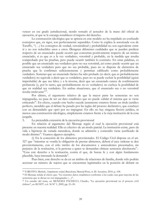 29
vencer en ese grado jurisdiccional, siendo tomado el acreedor de la mano del oficial de
ejecución, al que se le encarga restablecer el imperio del derecho.
La construcción ideológica que se aprecia en este modelo no ha trepidado en confundir
conceptos que, en rigor, son perfectamente separables. Como lo explica la autorizada voz de
Taruffo, “(…) los conceptos de verdad, verosimilitud y probabilidad no son equivalente entre
sí y no son reducibles unos a otros. Designan diferentes cualidades que se pueden predicar
respecto de un enunciado: puede ocurrir que concurran positivamente respecto de un mismo
enunciado, si es que es a la vez verdadero, verosímil y probable, en la medida que resulta
comprobado por las pruebas, pero puede ocurrir también lo contrario. En otras palabras, es
posible que un enunciado sea verdadero pero no sea verosímil, así como puede ocurrir que un
enunciado sea verdadero pero que no sea probable, pues no se dispone de elementos de
prueba que lo confirmen suficientemente y permitan calificarlo como probablemente
verdadero. Sostener que un enunciado fáctico ha sido probado (es decir, que es probablemente
verdadero) no equivale a decir que es verdadero, pues no se puede excluir la posibilidad (quizá
improbable) de que sea falso; y a la inversa, decir que un enunciado carece de confirmación
probatoria (y, por lo tanto, que probablemente no es verdadero) no excluye la posibilidad de
que en realidad sea verdadero. En ambas situaciones, que el enunciado sea o no verosímil
resulta irrelevante”53
.
Por último, el argumento relativo de que la mayor parte las sentencias no son
impugnadas, no pasa de ser un dato estadístico que no puede validar el sistema que se viene
criticando54
. En efecto, cuando este hecho sucede justamente estamos frente un título jurídico
perfecto, atendido que el debate ha pasado por las reglas del proceso declarativo, que concluyó
con un demandado que optó por no impugnar. En ello no hay ninguna ficción jurídica, ni
menos una construcción ideológica, simplemente estamos frente a la vieja institución de la cosa
juzgada.
3. La pretendida extensión de la ejecución provisional
En relación al argumento del Mensaje según el cual la ejecución provisional está
presente en nuestra realidad. Ello es efectivo de un modo parcial. La institución existe, pero da
vida a hipótesis de variada naturaleza, donde su admisión y contenido viene justificado de
modo distinto55
. Veamos algunos ejemplos.
(i) En la concesión de los alimentos provisionales. El Código Civil dispone en el art.
327 que “mientras se ventila la obligación de prestar alimentos, deberá el juez ordenar se den
provisioriamente, con el sólo mérito de los documentos y antecedentes presentados; sin
perjuicio de la restitución, si la persona a quien se demandan obtiene sentencia absolutoria”.-
“Cesa este derecho a la restitución, contra el que, de buena fe y con algún fundamento
plausible, haya intentado la demanda”.
Pues bien, este derecho se da en un ámbito de relaciones de familia, donde sólo podrán
accionar un número de sujetos que se encuentran legitimados en la posición de debatir en
53 TARUFFO, Michele, Simplemente verdad, Barcelona; Marcial Pons, tr. D. Accatino, 2010, p. 108.
54 El Mensaje señala al efecto que, “los recientes datos estadísticos conforme a los cuales una gran mayoría de las
sentencias que se dictan no son impugnadas (…)”.
55 Un estudio del tema, en MENESES PACHECO, Claudio, “La ejecución provisional en el proceso civil
chileno”, en RCHD°, vol. 36 N° 1, 2009, pp. 21–50.
 