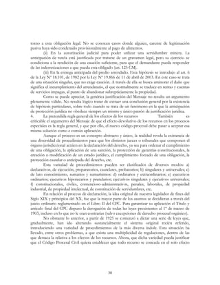 30
torno a esta obligación legal. No se conocen casos donde alguien, carente de legitimación
pasiva haya sido condenado provisionalmente al pago de alimentos.
(ii) En la autorización judicial para poder utilizar una servidumbre minera. La
anticipación de tutela está justificada por tratarse de un gravamen legal, pero su ejercicio se
condiciona a la rendición de una caución suficiente, para que el demandante pueda responder
de las indemnizaciones a que pueda esta obligado (art. 125 CM).
(iii) En la entrega anticipada del predio arrendado. Esta hipótesis se introdujo al art. 6
de la Ley Nº 18.101, de 1982 por la Ley Nº 19.866 de 11 de abril de 2003. En este caso se trata
de una situación singular, que no exige caución. A través de ella se busca aminorar el daño que
significa el incumplimiento del arrendatario, el que normalmente se traduce en rentas y cuentas
de servicios impagas, al punto de abandonar subrepticiamente la propiedad.
Como se puede apreciar, la genérica justificación del Mensaje no resulta un argumento
plenamente válido. No resulta lógico tratar de extraer una conclusión general por la existencia
de hipótesis particulares, sobre todo cuando se trata de un fenómeno en la que la anticipación
de protección jurídica no obedece siempre un mismo y único patrón de justificación jurídica.
4. La pretendida regla general de los efectos de los recursos También es
criticable el argumento del Mensaje de que el efecto devolutivo de los recursos en los procesos
especiales es la regla general, y que por ello, el nuevo código procesal debe pasar a aceptar esa
misma solución como e común aplicación.
Aunque el proceso es un concepto abstracto y único, la realidad revela la existencia de
una diversidad de procedimientos para que los distintos jueces o tribunales que componen el
órgano jurisdiccional actúen en la declaración del derecho, ya sea para ordenar el cumplimiento
de una obligación, la aplicación de una sanción, la protección de garantías constitucionales, la
creación o modificación de un estado jurídico, el cumplimiento forzado de una obligación, la
protección cautelar o anticipada del derecho, etc.
Esta variedad de procedimientos pueden ser clasificados de diversos modos: a)
declarativos, de ejecución, preparatorios, cautelares, probatorios; b) singulares y universales; c)
de lato conocimiento, sumarios y sumarísimos: d) ordinarios y extraordinarios; e) ejecutivos
ordinarios; ejecutivos hipotecarios y prendarios; ejecutivos singulares y ejecutivos universales;
f) constitucionales, civiles, contencioso-administrativos, penales, laborales, de propiedad
industrial, de propiedad intelectual, de constitución de servidumbres, etc.
En relación al proceso de declaración, la idea original de nuestro legislador de fines del
Siglo XIX y principios del XX, fue que la mayor parte de los asuntos se decidieran a través del
juicio ordinario reglamentado en el Libro II del CPC. Para garantizar su aplicación el Título y
artículo final del CPC dispuso la derogación de todas las leyes prexistentes al 1º de marzo de
1903, incluso en lo que no le eran contrarias (salvo excepciones de derecho procesal orgánico).
No obstante lo anterior, a partir de 1925 se comenzó a dictar una serie de leyes que,
gradualmente, han ido alterando sustancialmente el sistema original recién referido,
introduciendo una variedad de procedimientos de la más diversa índole. Esta situación ha
llevado, entre otros problemas, a que exista una multiplicidad de regulaciones, dentro de las
que destaca la relativa a los efectos de los recursos. Ahora, que dicha variedad pueda justificar
que el Código Procesal Civil quiera establecer que todo recurso se conceda en el solo efecto
 