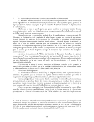 33
7. La necesidad de restablecer la caución y su diversidad de modalidades
La Reforma debería restablecer la caución para que se pueda hacer viable la discusión
sobre la posibilidad de anticipar la ejecución provisional del fallo de primer grado, quitando el
rigor que tiene la premisa ideológica de que el vencedor de primera instancia es el portador de
la verdad jurídica.
De lo que se trata es que la parte que quiera anticipar la protección jurídica de una
sentencia de primer grado, sea obligada a prestar una garantía por el resultado dañoso que tal
actividad pueda ocasionar a su contraparte.
Si es efectivo que en este ámbito actúa la ley de los grandes números –como se aprecia del
Mensaje y su fundamento en la estadística- la solución para generar una caución de uso masivo
debería provenir del mercado de los seguros. En tal sentido, es pertinente considerar que
algunas compañías han registrado en Chile la denominada “Póliza de Seguros de Garantía”, a
través de la cual se permite obtener para un beneficiario que los afianzados cumplan
cabalmente las obligaciones impuestas por un contrato o por la ley. Para el tema que interesa,
dicha póliza perfectamente podría facilitar el cumplimiento del rembolso de dinero que surgirá
para el evento que la Corte Suprema revoque la sentencia cuyo contenido fue cumplido
anticipadamente.
A mayor abundamiento, la “Póliza de Garantía de Ejecución Inmediata o a primer
requerimiento”, tiene como principal característica que la compañía de seguros haga efectivo el
seguro hasta el monto de la suma asegurada, al sólo requerimiento del asegurado, materializado
en una declaración en la que conste el hecho del incumplimiento y el monto de la
indemnización solicitada.
Una vez que se agote el recurso respectivo, el litigante vencedor podrá proceder a
recuperar la prestación pecuniaria que se le anticipó provisionalmente, sin necesidad de iniciar
el juicio indemnizatorio que considera el Proyecto como paliativo.
7.1. Derecho al debido proceso
La necesidad de restablecer la caución y su proporcionalidad entre la prestación que se
anticipa y la garantía que se establece se explica también como un medio que evite el
surgimiento de un privilegio jurídico injustificado, a favor de la parte vencedora60
.
No se debe perder de vista que este derecho a anticipar el contenido de la sentencia de
primera instancia se produce dentro del proceso de declaración, en beneficio de un acreedor
que aún no cuenta con un título ejecutivo ni goza de un derecho amparado por el efecto de la
cosa juzgada, salvo que por imposición ideológica se pretenda decir otra cosa.
Como se sabe, en materia procesal el principio de igualdad postula que las partes deben
tener los mismos derechos, posibilidades y cargas, de tal modo que no quepa la existencia de
prerrogativas ni a favor ni en contra de aquellas. Dicho principio está contenido implícitamente
60 A modo de referencia, el Tribunal Constitucional español ha reconocido expresamente que en un proceso civil
no infringe el principio de la igualdad si en la fijación de la cuantía de la fianza se consideran los perjuicios que
pueden ocasionarse a la otra parte. En tal sentido, se pronuncia la sentencia Nº 202/1987 (de 17 de diciembre de
1987). Por la plena validez constitucional de la caución equivalente en el proceso civil, entre otros, PICÓ Y
JUNOY, Joan, Las garantías constitucionales del proceso, Barcelona: J.M. Boch, 1997, p. 48.
 