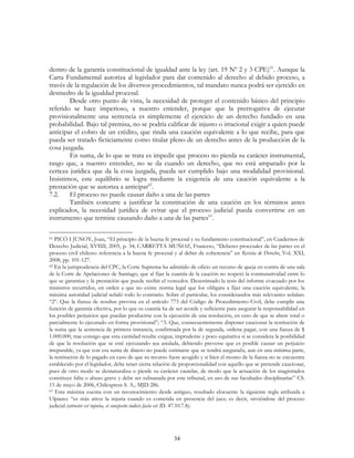 34
dentro de la garantía constitucional de igualdad ante la ley (art. 19 Nº 2 y 3 CPE)61
. Aunque la
Carta Fundamental autoriza al legislador para dar contenido al derecho al debido proceso, a
través de la regulación de los diversos procedimientos, tal mandato nunca podrá ser ejercido en
desmedro de la igualdad procesal.
Desde otro punto de vista, la necesidad de proteger el contenido básico del principio
referido se hace imperioso, a nuestro entender, porque que la prerrogativa de ejecutar
provisionalmente una sentencia es simplemente el ejercicio de un derecho fundado en una
probabilidad. Bajo tal premisa, no se podría calificar de injusto o irracional exigir a quien puede
anticipar el cobro de un crédito, que rinda una caución equivalente a lo que recibe, para que
pueda ser tratado ficticiamente como titular pleno de un derecho antes de la producción de la
cosa juzgada.
En suma, de lo que se trata es impedir que proceso no pierda su carácter instrumental,
rasgo que, a nuestro entender, no se da cuando un derecho, que no está amparado por la
certeza jurídica que da la cosa juzgada, pueda ser cumplido bajo una modalidad provisional.
Insistimos, este equilibrio se logra mediante la exigencia de una caución equivalente a la
prestación que se autoriza a anticipar62
.
7.2. El proceso no puede causar daño a una de las partes
También concurre a justificar la constitución de una caución en los términos antes
explicados, la necesidad jurídica de evitar que el proceso judicial pueda convertirse en un
instrumento que termine causando daño a una de las partes63
.
61 PICÓ I JUNOY, Joan, “El principio de la buena fe procesal y su fundamento constitucional”, en Cuadernos de
Derecho Judicial, XVIIII, 2005, p. 34; CARRETTA MUÑOZ, Franceso, “Deberes procesales de las partes en el
proceso civil chileno: referencia a la buena fe procesal y al deber de coherencia” en Revista de Derecho, Vol. XXI,
2008, pp. 101-127.
62 En la jurisprudencia del CPC, la Corte Suprema ha admitido de oficio un recurso de queja en contra de una sala
de la Corte de Apelaciones de Santiago, que al fijar la cuantía de la caución no respetó la conmutatividad entre lo
que se garantiza y la prestación que puede recibir el vencedor. Desestimado la tesis del informe evacuado por los
ministros recurridos, en orden a que no existe norma legal que los obligara a fijar una caución equivalente, la
máxima autoridad judicial señaló todo lo contrario. Sobre el particular, los considerandos más relevantes señalan:
“2º. Que la fianza de resultas prevista en el artículo 773 del Código de Procedimiento Civil, debe cumplir una
función de garantía efectiva, por lo que su cuantía ha de ser acorde y suficiente para asegurar la responsabilidad en
los posibles perjuicios que puedan producirse con la ejecución de una resolución, en caso de que se altere total o
parcialmente lo ejecutado en forma provisional”; “3. Que, consecuentemente disponer caucionar la restitución de
la suma que la sentencia de primera instancia, confirmada por la de segunda, ordena pagar, con una fianza de $
1.000.000, trae consigo que esta cantidad resulte exigua; imprudente y poco equitativa si se considera la posibilidad
de que la resolución que se esté ejecutando sea anulada, debiendo preverse que es posible causar un perjuicio
irreparable, ya que con esa suma de dinero no puede estimarse que se tendrá asegurada, aun en una mínima parte,
la restitución de lo pagado en caso de que su recurso fuere acogido y si bien el monto de la fianza no se encuentra
establecido por el legislador, debe tener cierta relación de proporcionalidad con aquello que se pretende caucionar,
pues de otro modo se desnaturaliza o pierde su carácter cautelar, de modo que la actuación de los magistrados
constituye falta o abuso grave y debe ser subsanada por este tribunal, en uso de sus facultades disciplinarias” CS.
15 de mayo de 2006, Chilexpress S. A., MJD 286.
63 Esta máxima cuenta con un reconocimiento desde antiguo, resultado elocuente la siguiente regla atribuida a
Ulpiano: “es más atroz la injuria cuando es cometida en presencia del juez; es decir, sirviéndose del proceso
judicial (atrocior est injuria, si conspectu iudicis facta est (D. 47.10.7.8).
 
