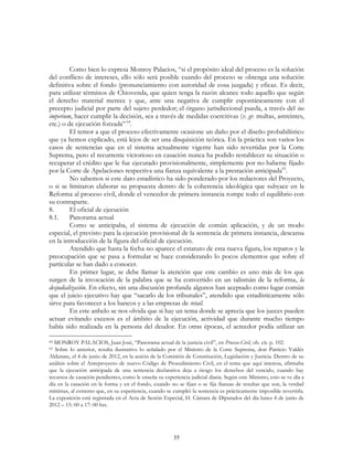 35
Como bien lo expresa Monroy Palacios, “si el propósito ideal del proceso es la solución
del conflicto de intereses, ello sólo será posible cuando del proceso se obtenga una solución
definitiva sobre el fondo (pronunciamiento con autoridad de cosa juzgada) y eficaz. Es decir,
para utilizar términos de Chiovenda, que quien tenga la razón alcance todo aquello que según
el derecho material merece y que, ante una negativa de cumplir espontáneamente con el
precepto judicial por parte del sujeto perdedor; el órgano jurisdiccional pueda, a través del ius
imperium, hacer cumplir la decisión, sea a través de medidas coercitivas (v. gr. multas, astreintes,
etc.) o de ejecución forzada” 64
.
El temor a que el proceso efectivamente ocasione un daño por el diseño probabilístico
que ya hemos explicado, está lejos de ser una disquisición teórica. En la práctica son varios los
casos de sentencias que en el sistema actualmente vigente han sido revertidas por la Corte
Suprema, pero el recurrente victorioso en casación nunca ha podido restablecer su situación o
recuperar el crédito que le fue ejecutado provisionalmente, simplemente por no haberse fijado
por la Corte de Apelaciones respectiva una fianza equivalente a la prestación anticipada65
.
No sabemos si este dato estadístico ha sido ponderado por los redactores del Proyecto,
o si se limitaron elaborar su propuesta dentro de la coherencia ideológica que subyace en la
Reforma al proceso civil, donde el vencedor de primera instancia rompe todo el equilibrio con
su contraparte.
8. El oficial de ejecución
8.1. Panorama actual
Como se anticipaba, el sistema de ejecución de común aplicación, y de un modo
especial, el previsto para la ejecución provisional de la sentencia de primera instancia, descansa
en la introducción de la figura del oficial de ejecución.
Atendido que hasta la fecha no aparece el estatuto de esta nueva figura, los reparos y la
preocupación que se pasa a formular se hace considerando lo pocos elementos que sobre el
particular se han dado a conocer.
En primer lugar, se debe llamar la atención que este cambio es uno más de los que
surgen de la invocación de la palabra que se ha convertido en un talismán de la reforma, la
desjudialización. En efecto, sin una discusión profunda algunos han aceptado como lugar común
que el juicio ejecutivo hay que “sacarlo de los tribunales”, atendido que estadísticamente sólo
sirve para favorecer a los bancos y a las empresas de retail.
En este anhelo se nos olvida que si hay un tema donde se aprecia que los jueces pueden
actuar evitando excesos es el ámbito de la ejecución, actividad que durante mucho tiempo
había sido realizada en la persona del deudor. En otras épocas, el acreedor podía utilizar un
64 MONROY PALACIOS, Juan José, “Panorama actual de la justicia civil”, en Proceso Civil, ob. cit. p. 102.
65 Sobre lo anterior, resulta ilustrativo lo señalado por el Ministro de la Corte Suprema, don Patricio Valdés
Aldunate, el 4 de junio de 2012, en la sesión de la Comisión de Constitución, Legislación y Justicia. Dentro de su
análisis sobre el Anteproyecto de nuevo Código de Procedimiento Civil, en el tema que aquí interesa, afirmaba
que la ejecución anticipada de una sentencia declarativa deja a riesgo los derechos del vencido, cuando hay
recursos de casación pendientes, como le enseña su experiencia judicial diaria. Según este Ministro, esto se ve día a
día en la casación en la forma y en el fondo, cuando no se fijan o se fija fianzas de resultas que son, la verdad
mínimas, al extremo que, en su experiencia, cuando se cumplió la sentencia es prácticamente imposible revertirla.
La exposición está registrada en el Acta de Sesión Especial, H. Cámara de Diputados del día lunes 4 de junio de
2012 – 15: 00 a 17: 00 hrs.
 