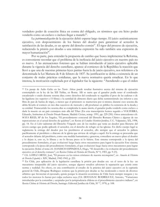 36
verdadero poder de coacción física en contra del obligado, en términos que era lícito poder
venderlo como un esclavo o incluso llegar a matarlo66
.
La patrimonialización de la ejecución debió esperar largo tiempo. El juicio auténticamente
ejecutivo, con desposeimiento de los bienes del deudor para garantizar al acreedor la
satisfacción de las deudas, es un aporte del derecho común67
. El rigor del proceso de ejecución,
reduciendo la prisión por deudas a una mínima expresión ha sido también una expresión de
mayor humanización68
.
Por su parte, para entender la propuesta de cambio que busca implementar la Reforma,
es conveniente recordar que el problema de la ineficacia del juicio ejecutivo en nuestro país no
es nuevo. A las atenuaciones forenses que se habían introducido al juicio ejecutivo aplicable
durante la vigencia del derecho castellano, aparece al comienzo de la República la reacción que
llevó a que una de nuestras primeras leyes patrias fuera la de juicio ejecutivo, nos referimos a la
denominada la Lei Mariana de 8 de febrero de 1837. Su justificación se debía a existencia de un
conjunto de malas prácticas cotidianas, que la nueva normativa quería erradicar. En lo que
interesa, la motivación explicitada por el legislador fue la siguiente: “Atendiendo a que el orden
66 Un pasaje de Aulio Gelio en las Noctes Atticae puede resultar ilustrativo acerca del sistema de ejecución
contemplado en la ley de las XII Tablas, en Roma. Allí se narra que el ganador podía tener al condenado
encadenado o atado durante sesenta días; como derechos del condenado se regulaba el peso de las cadenas o de
las ligaduras (no superior a 15 libras) y la cantidad de alimento diario que debía suministrársele (no inferior a una
libra de pan de harina de trigo), a menos que el prisionero se mantuviera por si mismo; durante esos sesenta día
debía llevarlo al comicio en tres días sucesivos de mercado y allí proclamar en público la existencia de la deuda y
su entidad. Transcurrido los sesenta días se completaba la manus iniectio, el ganador podía venderlo como esclavo o
darle la muerte en un país extranjero más allá del Tiber (En esta transcripción hemos seguido a VOLTERRA,
Eduardo, Instituciones de Derecho Privado Romano, Madrid: Civitas, reimp. 1991, pp. 229-230). Otros antecedentes cfr.
SOZA RIED, Mª de los Ángeles, “El procedimiento concursal del Derecho Romano Clásico y algunas de sus
repercusiones en el actual derecho de quiebras”, en Revista de Estudios Histórico-Jurídicos, U.C. Valparaíso, XX, 1998,
pp. 14. En el Liber iudiciorum del Derecho Visigodo uno de los medios que tenía un deudor para liberarse del
severo castigo que podía aplicarle el acreedor, era el derecho de refugio en las iglesias. En dicho cuerpo legal se
reglamenta la entrega del deudor por los presbíteros al acreedor, ello siempre que el acreedor lo pidiera
pacíficamente al presbítero o diácono de la iglesia que sirviese de refugio a aquél. En la entrega se procuraba que
el acreedor delante del presbítero, como una medida humanitaria y generosa, concediera un nuevo plazo al deudor
y lo dejara ir, esto es, lo librara y no lo llevara preso ni lo hiriera. Este sistema corresponde a la época del
procedimiento formulario, el que evolucionó luego hacia otros mecanismos para lograr la ejecución Este sistema
corresponde a la época del procedimiento formulario, el que evolucionó luego hacia otros mecanismos para lograr
la ejecución (Sobre el tema cfr. HANISCH ESPINDOLA, Hugo, “El desarrollo y la evolución del procedimiento
ejecutivo en el derecho romano”, en Revista Chilena de Historia del Derecho, Nº 9, 1983, pp. 9-23).
67 Cfr. LÓPEZ ORTÍZ, José, "El proceso en los reinos cristianos de nuestra reconquista”, en Anuario de Historia
de Derecho Español, t. XIV, Madrid, 1942-1943, p. 221.
68 En Chile, por aplicación de la legislación castellana la prisión por deudas era -en el texto de la ley- un
mecanismo inseparable del juicio ejecutivo, aunque algunos estudios advierten la separación que existía entre
norma y realidad. En efecto, en una contribución al estudio de la práctica del juicio ejecutivo en la capitanía
general de Chile, Dougnac Rodríguez sostiene que la prisión por deudas se fue moderando a través de diversos
arbitrios que favorecían al ejecutado, quizás porque la situación económica de Chile fuera siempre insegura y no
todos los morosos lo fueran por culpa exclusiva suya (Cfr. DOUGNAC RODRÍGUEZ, Antonio, “Variaciones
introducidas por la costumbre y aceptadas por la jurisprudencia chilena en el procedimiento ejecutivo indiano”, en
Revista Chilena de Historia del Derecho, Santiago: Editorial Jurídica de Chile, Nº 7, 1978, p. 108.
 