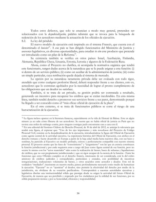 39
Todos estos defectos, que solo se enuncian a modo muy general, pretenden ser
solucionados con la desjudicialización, palabra talismán que se invoca para la búsqueda de
redención de los acreedores mediante la actuación de los oficiales de ejecución.
8.2. La ley del péndulo
El nuevo modelo de ejecución está inspirado en el sistema Francés, que cuenta con el
denominado el huissier75
. A ese país se han dirigido funcionarios del Ministerio de Justicia y
asesores legislativos, en diversas oportunidades, para estudiar in situ este producto que pretende
ser introducido como un pilar de la Reforma76
.
Su existencia también se verifica en otros países: Israel, Azerbaiyán, Finlandia,
Alemania, República Checa, Lituania, Estonia, Letonia y algunos de la Federación Rusa.
Ahora, como el Proyecto no clarifica, ni acompaña la normativa orgánica que tendrá
este funcionario, surgen dudas acerca de la naturaleza que se le puede asignar a esta función: (i)
si dentro de un servicio público; (ii) como un auxiliar de la administración de justicia; (iii) como
un simple particular, cuya retribución quede dejada al sistema de mercado.
La opción por su naturaleza netamente privada debe ser evaluada con todo rigor,
atendido que como cualquier profesión liberal, deberá responder frente a sus clientes, esto es,
acreedores que lo contratan agobiados por la necesidad de lograr el pronto cumplimiento de
las obligaciones que un deudor no satisface.
También, si se trata de un privado, su gestión podría ser contratada a resultado,
generando un incentivo para recuperar los créditos que se creían incobrables. En esta misma
línea, también tendrá derecho a promover sus servicios frente a sus pares, demostrando porqué
ha llegado a ser conocido como el “más eficaz oficial de ejecución de la plaza”.
En el otro extremo, si se trata de funcionarios públicos se corre el riesgo de una
burocratización de la ejecución.
75 La figura incluso aparece en la literatura francesa, especialmente en la vida de Honoré de Balzac. Este en algún
minuto ya no sabe cómo librarse de sus acreedores. Se cuenta que no había oficial de justicia en París que no
tuviera una orden de embargo contra, pero ninguno consigue pudo encontrarse cara a cara con él.
76 En una editorial del Instituto Chileno de Derecho Procesal, de 30 de abril de 2012, se anticipa la relevancia que
tendrá esta figura, al expresar que: “Uno de los ejes importantes y más novedosos del Proyecto de Código
Procesal Civil, consiste en la desjudicialización de la ejecución, introduciéndose la figura del Oficial de Ejecución
como agente central de la actividad ejecutiva. La experiencia histórica del Oficial de Ejecución, con atisbos en el
derecho romano y fuerte desarrollo en Europa a partir de la baja edad media hasta nuestros días, con sus luces y
sombras, ha parecido al Ejecutivo un modelo probado, exitoso y perfectamente compatible con nuestro sistema
procesal. El proyecto asume que las fases de “conocimiento” y “juzgamiento” son las que en esencia constituyen
la función jurisdiccional y por ende requieren estar a cargo del Juez como figura central de esa función, pero no
ocurre lo mismo con los “actos materiales” tales como la realización de bienes, bases de subastas y liquidaciones
de créditos, que no son propiamente jurisdiccionales y que en rigor escapan de la esencia de la función.- Entre las
funciones que estos Oficiales cumplen en el derecho francés, interesante de ser considerada, está la del cobro
amistoso de créditos judiciales y extrajudiciales, particulares y estatales, con posibilidad de incentivar
renegociaciones, realizaciones voluntarias de bienes, y otros acuerdos entre acreedor y deudor. Este rol de
verdadero “mediador”, inexistente en nuestro medio, parece profundamente necesario como medio de humanizar
la ejecución. “Ejecutar” no es “ajusticiar” al deudor, sino permitir la efectividad del derecho por medio de la
jurisdicción, sin olvidarse de su vocación pacificadora.- Corresponderá a nuestras autoridades ejecutivas y
legislativas diseñar una institucionalidad sólida que prestigie desde su origen la actividad del futuro Oficial de
Ejecución, de manera que sea percibido y respetado por los ciudadanos por la utilidad de sus funciones, por su
sólida preparación técnica y por su honestidad, eficiencia y responsabilidad.
 