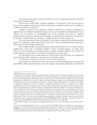 4
En nuestro medio, Hoyos, concibe al proceso como “el instrumento para la realización
de la función jurisdiccional”3
.
Para Couture (1904-1956)4
el proceso judicial es “la secuencia o serie de actos que se
desenvuelven progresivamente, con el objeto de resolver, mediante un juicio de la autoridad, el
conflicto sometido a su decisión”5
.
Aunque el proceso como fenómeno jurídico conforma una unidad, el legislador al
reglamentar esta realidad instrumental lo proyecta en una diversidad de procedimientos. Estos
últimos son el conjunto de formalidades que la ley establece para que los órganos
jurisdiccionales actúen en la declaración del derecho, la aplicación de una sanción, la protección
de garantías constitucionales, la creación o modificación de un estado jurídico, etc.
No existe una única forma de “proceder” para obtener la protección jurisdiccional del
derecho. En principio, cada acción debe contar con el cauce procedimental más adecuado o
idóneo para resolver el objeto del proceso.
Esta realidad jurídica que genéricamente denominamos proceso ha recibido diversas
explicaciones, acerca de su naturaleza jurídica6
. Como se podrá apreciar, en todos estos
intentos se trata encasillar a esta figura dentro de alguna categoría jurídica, con el objeto de
poder explicar su razón última y de resolver los problemas que allí surgen.
La relevancia de estas teorías radica en el intento por tratar de buscar una explicación
acerca de lo que debe entenderse como proceso en el ámbito jurídico.
3. LAS TEORÍAS CONTRACTUALISTAS Y CUASI-CONTRACTUALISTAS
Las exposiciones del proceso como un contrato se deben principalmente a autores del
siglo XVIII y XIX, específicamente a través de la figura del contrato judicial de la litiscontestatio
3 HOYOS, Francisco, ob. cit., p. 141.
4 Eduardo J. Couture, Jurista uruguayo nacido y fallecido en Montevideo el 11 de mayo de 1956, con solo 52 años
de edad. Durante veinticinco años desarrolló una incansable actividad como profesor de Derecho Procesal Civil
en la Facultad de Derecho de Montevideo, donde ocupó también el cargo de Decano. Dirigió la Revista de Derecho,
Jurisprudencia y Administración. A través de rigurosos estudios científicos explicó diversas instituciones procesales,
conjugando el Derecho constitucional y procesal con la Teoría General del Derecho y de la Política. Sus trabajos
se caracterizan, además, por buscar la solución a problemas prácticos, virtud que se explica por no haber
abandonado el ejercicio de la abogacía, salvo cuando ocupa el cargo de Decano, a partir de 1953. Couture, junto a
Niceto Alcalá Zamora (en su exilio en México) y Santiago Sentís Melendo (exiliado en Argentina), constituye uno
de los divulgadores más destacados en América latina de la literatura procesal italiana. La conjugación entre teoría
y práctica dio como fruto un difundido código deontológico, denominado Los mandamientos del abogado, donde
resumió los deberes esenciales de la abogacía, reflejando de paso su firme creencia en la Justicia. Dentro de los
trabajos Eduardo Couture, tiene un rol destacado los Fundamentos del Derecho Procesal Civil (1942, con una 3ª ed.
reformada de 1958, y con una serie de reimpresiones posteriores). Su trabajo científico cuenta con más de diez
volúmenes y más de ciento setenta publicaciones (Cfr. ROMERO SEGUEL, Alejandro, “Eduardo J. Couture, en
Juristas Universales, (DOMINGO, Rafael, editor), Marcial Pons, 2004, t. IV, pp. 446-448).
5 COUTURE, Eduardo J., Fundamentos de Derecho Procesal Civil, 4ª ed. 4ª reimp. Buenos Aires: B de F, 2010,
p. 99.
6 Entre la abundante bibliografía, sobre este tema: ALCALÁ-ZAMORA, Niceto, “Concepciones menores acerca
del proceso”, en Estudios de Teoría General e Historia del Proceso, México, UNAM, 1974, t. II, pp. 377-452; GIMENO
SENDRA, Vicente, Fundamentos del Derecho Procesal, Madrid: Civitas, 1981, pp. 155-175; GRASSO, Eduardo,
“La doctrina del processo civile alla fine del secolo”, en Rivista di Diritto Civile, 1997, pp. 383 ss.
 