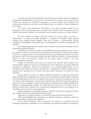40
A nuestro entender, la introducción de este funcionario atenuará, cuando no suprimirá,
las garantías jurisdiccionales de la ejecución. Sin perjuicio de reconocer que existen diversos
modelos de ejecución en el derecho comparado, en nuestro ámbito esta actividad se ha
caracterizado siempre por un férreo control judicial, desde su comienzo y hasta la finalización
de la misma.
Es el juez, como funcionario del Estado, el que previo estudio jurídico de los
presupuestos de la ejecución para que se realicen actos coactivos sobre el patrimonio de un
deudor, para intentar satisfacer una pretensión cuya existencia consta en un título ejecutivo.
En esta actividad el Estado actúa por medio de un juez, quien se coloca —
ficticiamente— en lugar del deudor ejecutado y a instancia del acreedor realiza aquellas
acciones que cualquier deudor diligente haría por sí mismo, si efectivamente quisiera
restablecer el desequilibrio patrimonial que su incumplimiento le produce al patrimonio del
acreedor.
En la regulación propuesta se cambia todo lo anterior. La ejecución comenzará con una
declaración privada del derecho.
El problema de fondo, más allá de la posibilidad de oponer excepciones ante el juez o
de solicitar la orden de no innovar para la ejecución provisional de la sentencia de primera
instancia, es entregar el inicio de esta actividad a personas que objetivamente tienen un interés
pecuniario en ello. Tal opción puede facilitar que algún oficial de ejecución no quiera perder la
chance de iniciar este proceso, cuando por la cuantía tenga en frente a un tema
patrimonialmente interesante.
Aunque la intervención de un juez en un proceso de ejecución admite grados, en el
sistema chileno vigente se cuenta con la garantía que el juez actúa como un tercero imparcial,
asumiendo el desinterés objetivo que caracteriza a la actividad jurisdiccional. Con la
introducción del oficial de ejecución, claramente, se sobrepasará tal límite, atendido que la
ejecución será decretada por un tercero que tiene interés pecuniario en obtener un buen
resultado.
Si para salvar lo anterior se le diera al oficial de ejecución el carácter de funcionario
público, ello llevaría al surgimiento de un nuevo juez (el que despacha la ejecución). Dicha actuación
será controlada luego por un juez civil ordinario ante el que se oponen las excepciones. De cara
a lo anterior, cabe preguntarse si no será mejor mantener que el inicio de la ejecución quede en
manos de un juez, encargado al oficial de ejecución todo aquello que la palabra talismán de la
Reforma, la desjudicialización justifique de verdad. De este modo, tanto el acreedor como el
deudor contaran para el debate de lo estrictamente jurisdiccional con lo que siempre se ha
entendido como un juez: un tercero imparcial.
¿Quien garantizará y responderá cuando el oficial de la ejecución traspase los límites
que conforman la órbita jurídica patrimonial del deudor?
¿Que pasa si se extravía el titulo o se incendia la oficina del oficial de ejecución?
¿Qué responsabilidad tiene el Estado, si un oficial de ejecución se apropia y distrae los
fondos que recibe en pago de una obligación?
En un tema tan delicado como la ejecución, nos parece, no se puede actuar con
liviandad, traspasando a particulares una actividad que necesariamente implica la invasión por
 