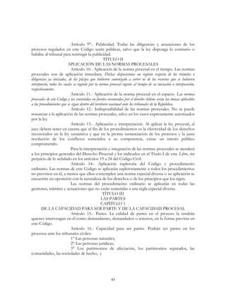 43
Artículo 9°.- Publicidad. Todas las diligencias y actuaciones de los
procesos regulados en este Código serán públicas, salvo que la ley disponga lo contrario o
habilite al tribunal para restringir la publicidad.
TÍTULO II
APLICACIÓN DE LAS NORMAS PROCESALES
Artículo 10.- Aplicación de la norma procesal en el tiempo. Las normas
procesales son de aplicación inmediata. Dichas disposiciones no regirán respecto de los trámites o
diligencias ya iniciados, de los plazos que hubieren comenzado a correr ni de los recursos que se hubieren
interpuesto, todos los cuales se regirán por la norma procesal vigente al tiempo de su iniciación o interposición,
respectivamente.
Artículo 11.- Aplicación de la norma procesal en el espacio. Las normas
procesales de este Código y las contenidas en fuentes reconocidas por el derecho chileno serán las únicas aplicables
a los procedimientos que se sigan dentro del territorio nacional ante los tribunales de la República.
Artículo 12.- Indisponibilidad de las normas procesales. No se puede
renunciar a la aplicación de las normas procesales, salvo en los casos expresamente autorizados
por la ley.
Artículo 13.- Aplicación e interpretación. Al aplicar la ley procesal, el
juez deberá tener en cuenta que el fin de los procedimientos es la efectividad de los derechos
reconocidos en la ley sustantiva y que en la pronta sustanciación de los procesos y la justa
resolución de los conflictos sometidos a su competencia, existe un interés público
comprometido.
Para la interpretación e integración de las normas procesales se atenderá
a los principios generales del Derecho Procesal y los indicados en el Título I de este Libro, sin
perjuicio de lo señalado en los artículos 19 a 24 del Código Civil.
Artículo 14.- Aplicación supletoria del Código y procedimiento
ordinario. Las normas de este Código se aplicarán supletoriamente a todos los procedimientos
no previstos en él, a menos que ellos contemplen una norma especial diversa o su aplicación se
encuentre en oposición con la naturaleza de los derechos o de los principios que los rigen.
Las normas del procedimiento ordinario se aplicarán en todas las
gestiones, trámites y actuaciones que no están sometidas a una regla especial diversa.
TÍTULO III
LAS PARTES
CAPÍTULO 1
DE LA CAPACIDAD PARA SER PARTE Y DE LA CAPACIDAD PROCESAL
Artículo 15.- Partes. La calidad de partes en el proceso la tendrán
quienes intervengan en él como demandantes, demandados o terceros, en la forma prevista en
este Código.
Artículo 16.- Capacidad para ser partes. Podrán ser partes en los
procesos ante los tribunales civiles:
1° Las personas naturales;
2° Las personas jurídicas;
3° Los patrimonios de afectación, los patrimonios separados, las
comunidades, las sociedades de hecho, y
 