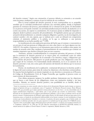 5
del derecho romano7
. Según esta orientación, el proceso debería su existencia a un acuerdo
entre las partes, tendientes a someter al juez la solución de sus conflictos.
Para la actual realidad del derecho procesal, la tesis contractualista no es aceptable,
atendido que la actividad jurisdiccional conforma una actividad pública, donde el legislador
garantiza la existencia del proceso, prescindiendo de la voluntad de las partes. El demandado
en un proceso civil queda sometido a la actividad jurisdiccional por el hecho de deducirse en su
contra una acción, sin esperar su asentimiento. En el proceso penal, la calidad de imputado se
adquiere desde la primera actuación del procedimiento. El legislador precisa que por primera
actuación del procedimiento se entiende cualquiera diligencia o gestión, sea de investigación, de
carácter cautelar o de otra especie, que se realizare por o ante un tribunal con competencia
criminal, el ministerio público o la policía, en la que se atribuyere a una persona
responsabilidad en un hecho punible (art 7º CPP).
La insuficiencia de esta explicación proviene del hecho que el contrato o convención es
un acto por el cual una persona se obliga para con otra a dar, hacer o no hacer alguna cosa (art.
1438 CC). En cambio, el proceso es un instrumento para resolver un conflicto entre partes, sin
mediar un acuerdo entre ellas, mediante el pronunciamiento de una sentencia que contiene un
mandato imperativo que declara el derecho para un caso concreto.
Asimismo, atenúan considerablemente la concepción privatista del proceso el hecho
que la normativa de derecho procesal en su mayor parte sea considerada como de orden
público, y por lo tanto, el legislador da el contenido a los derechos, cargas y obligaciones que
surgen dentro del proceso. Del proceso no puede predicarse que cree obligaciones como las
que surgen de los contratos. Si el demandado decide defenderse, no lo es en ejercicio de un
derecho personal o real, sino como parte del ejercicio del derecho de defensa que le reconoce
la Constitución.
Frente a la insuficiencia de la explicación contractual del proceso la doctrina acudió a
la figura del cuasi-contrato, para tratar de sortear las objeciones a las doctrinas contractualistas.
En nuestra historia legislativa un intento inspirado en esta doctrina se encuentra en el Proyecto
de Código de Procedimiento Civil, de Vargas Fontecilla, que regulaba el proceso como un
cuasi-contrato de litiscontestación.
Esta última propuesta tampoco ha podido perdurar, básicamente por las objeciones
que se hacen a esta fuente de las obligaciones, como una institución residual y sin base
científica. Además, en nuestro derecho positivo, esta posibilidad no es factible, desde el
7 Entre los romanistas no existe acuerdo sobre los efectos de la litiscontestatio. Durante mucho tiempo se mantuvo
vigente la hipótesis del que es considerado como el “arquitecto” del Derecho Procesal romano, Moriz Wlassak
(1854-1939), que postulaba que la típica partición romana del proceso en dos fases —in iure, desarrollada ante el
órgano jurisdiccional competente, y apud iudicem, ante el juez privado que resuelve la controversia— habría
derivado de una oficialización de los antiguos procedimientos arbitrales, y por lo tanto, el arbitraje sería la raíz del
proceso romano. El planteamiento de Wlassak, según explica Paricio, ha sido dejado de lado por gran parte de los
romanistas, pues, se trataría de una afirmación indemostrable en las fuentes romanas. La tesis actualmente en boga
sostiene que el procedimiento formulario se remonta a la práctica del pretor peregrino, que sí habría tenido sus
precedentes en arbitrajes privados inter cives, para supuestos no tutelados por las legis actiones. Cfr. PARICIO, Javier,
“Apuntes sobre el pretendido origen arbitral del proceso privado romano”, en Revista de la Facultad de Derecho de la
U. Complutense, Madrid, Nº 16, 1990, pp. 227-234. Mayores antecedentes en BUIGUES OLIVER, Gabriel, La
solución amistosa de los conflictos en Derecho romano: El arbiter ex compromisso, Madrid: Montervo, 1990.
 