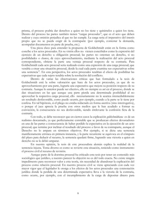 9
prisma, el proceso podría dar derechos a quien no los tiene y quitárselos a quien los tiene.
Dentro del proceso las partes también tienen “cargas procesales”, que es el acto que deben
realizar y cuya omisión perjudica al que no las cumple. La carga seria el imperativo del interés
propio que no se pueda exigir de la contraparte (por ejemplo, contestar la demanda,
acompañar documentos en parte de prueba, etc.).
Una pieza clave para entender la propuesta de Goldschmidt están en la forma como
concibe a los actos procesales. En su visión ellos no vienen concebidos como la expresión del
ejercicio de un derecho u obligación procesal; las partes no ostentan un derecho, si no
posibilidades o chances, de cuyo aprovechamiento, mediante la realización del acto procesal
correspondiente, obtiene la parte una ventaja procesal respecto de su contraria. Para
Goldschmidt cada acto procesal seria realizado como una expresión de una carga procesal, que
vendría a crear una situación procesal, desde la cual cada parte examina sus expectativas sobre
una sentencia12
. En esta perspectiva, los actos procesales tendrían el efecto de posibilitar las
expectativas que cada sujeto tendría sobre la resolución del conflicto.
Dentro de varias las observaciones criticas que han formulado a la tesis de
Goldschmidt está la sobre valoración que hace de los actos procesales, ya que de su
aprovechamiento por una parte, lograría una expectativa que mejora su posición respecto de su
contraria. Aunque lo anterior puede ser efectivo, ello no siempre es así en el proceso, donde se
dan situaciones en las que aunque una parte pierda una determinada posibilidad al no
aprovechar la respectiva carga procesal, ello necesariamente no le acarrea irremediablemente
un resultado desfavorable, como puede ocurrir, por ejemplo, cuando a la parte se le tiene por
confesa. En tal hipótesis, si el pliego no estaba redactado en forma asertiva (sino interrogativa),
o porque el juez aprecia la prueba con otros medios que le han ayudado a formar su
convicción, la consecuencia no sea desfavorable, siendo irrelevante la confesión ficta de la
contraria.
Con todo, se debe reconocer que en ciertos casos la explicación goldschmidtiana es de un
realismo descarnado, ya que perfectamente constable que se produzcan efectos devastadores
en una de las partes a consecuencia de haber perdido la expectativa en la ejecución de un acto
procesal, que termine por inclinar el resultado del proceso a favor de su contraparte, aunque el
Derecho no lo ampare en términos objetivos. Por ejemplo, si se dicta una sentencia
manifiestamente errónea en primera instancia, y la parte recurrente se equivoca en el cómputo
del plazo para deducir el recurso, la sentencia quedará firme, logrando una victoria a quien en
derecho no se le debió amparar.
En nuestra opinión, la tesis de este procesalista alemán explica la realidad de la
sentencia injusta. Tema diverso es como se revierte esta situación, teniendo como instrumento
el proceso civil el recurso de revisión.
Aunque parte de la doctrina procesal ha criticado esta tesis por tener un contenido más
sociológico que jurídico, a nuestro parecer la objeción no es del todo exacta. No existe ningún
impedimento para reconocer valor a esta teoría, sin necesidad de abandonar la explicación del
proceso como relación procesal. En nuestro proceso civil se viene apreciando con cada vez
mayor vigor que el legislador le otorga a los efectos de los actos procesales una connotación
jurídica donde la perdida de una determinada expectativa lleva a la victoria de la contraria,
como ocurre, por ejemplo, con el incumplimiento de la carga de depositar dinero para
 
