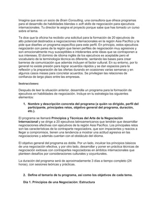 Imagina que eres un socio de Brain Consulting, una consultora que ofrece programas
para el desarrollo de habilidades blandas o soft skills de negociación para ejecutivos
internacionales. Tu director te asigna el proyecto porque sabe que has tomado un curso
sobre el tema.
Te dice que la oficina ha recibido una solicitud para la formación de 20 ejecutivos de
alto potencial destinados a negociaciones internacionales en la región Asia Pacífico y te
pide que diseñes un programa específico para este perfil. En principio, estos ejecutivos
negociarán con pares de la región que tienen perfiles de negociación muy agresivos y
son emocionalmente muy susceptibles e intolerantes ante ideas que se contraponen a
sus intereses. El dominio de idioma inglés de los ejecutivos es aceptable pero el
vocabulario de la terminología técnica es diferente, sentando las bases para crear
barreras de comunicación que además incluyen el factor cultural. En su entorno, por lo
general no existe presión para lograr acuerdos rápidos y se dan espacios para la
reflexión y la preparación de las ofertas durando en ocasiones varias semanas y en
algunos casos meses para concretar acuerdos. Se privilegian las relaciones de
confianza de largo plazo entre las empresas.
Instrucciones:
Después de leer la situación anterior, desarrolla un programa para la formación de
ejecutivos en habilidades de negociación. Incluye en tu estrategia los siguientes
elementos:
1. Nombre y descripción concreta del programa (a quién va dirigido, perfil del
participante, principales retos, objetivo general del programa, duración,
etc.).
El programa se llamará Principios y Técnicas del Arte de la Negociación
Internacional y se dirige a 20 ejecutivos latinoamericanos que tendrán que desarrollar
negociaciones efectivas con ejecutivos de la región Asia Pacífico. Los principales retos
son las características de la contraparte negociadora, que son impacientes y reacios a
llegar a compromisos, tienen una tendencia a mostrar una actitud agresiva en las
negociaciones y además cuentan con el obstáculo del idioma.
El objetivo general del programa es doble. Por un lado, inculcar los principios básicos
de una negociación efectiva, y por otro lado, desarrollar y poner en práctica técnicas de
negociación exitosas con contrapartes negociadoras en ámbitos internacionales que
planteen desafíos por consideraciones culturales y coyunturales.
La duración del programa será de aproximadamente 3 días a tiempo completo (24
horas), con sesiones teóricas y prácticas.
2. Define el temario de tu programa, así como los objetivos de cada tema.
Día 1. Principios de una Negociación: Estructura
 