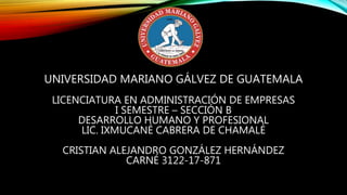UNIVERSIDAD MARIANO GÁLVEZ DE GUATEMALA
LICENCIATURA EN ADMINISTRACIÓN DE EMPRESAS
I SEMESTRE – SECCIÓN B
DESARROLLO HUMANO Y PROFESIONAL
LIC. IXMUCANÉ CABRERA DE CHAMALÉ
CRISTIAN ALEJANDRO GONZÁLEZ HERNÁNDEZ
CARNÉ 3122-17-871
 