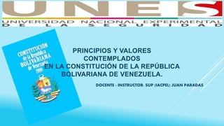 PRINCIPIOS Y VALORES
CONTEMPLADOS
EN LA CONSTITUCIÓN DE LA REPÚBLICA
BOLIVARIANA DE VENEZUELA.
DOCENTE - INSTRUCTOR: SUP (IACPEL) JUAN PARADAS
 