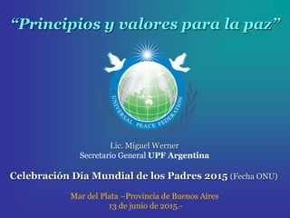 “Principios y valores para la paz”
Lic. Miguel Werner
Secretario General UPF Argentina
Celebración Día Mundial de los Padres 2015 (Fecha ONU)
Mar del Plata –Provincia de Buenos Aires
13 de junio de 2015.-
 
