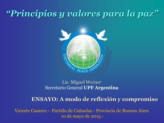 “Principios y valores para la paz”
Lic. Miguel Werner
Secretario General UPF Argentina
ENSAYO: A modo de reflexión y compromiso
Vicente Casares – Partido de Cañuelas - Provincia de Buenos Aires
10 de mayo de 2015.-
 