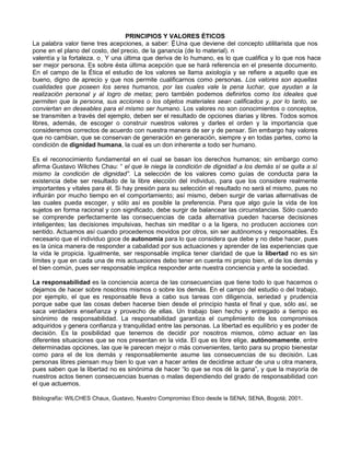 PRINCIPIOS Y VALORES ÉTICOS
La palabra valor tiene tres acepciones, a saber: Ë Una que deviene del concepto utilitarista que nos
pone en el plano del costo, del precio, de la ganancia (de lo material). n
valentía y la fortaleza. o Y una última que deriva de lo humano, es lo que cualifica y lo que nos hace
ser mejor persona. Es sobre ésta última acepción que se hará referencia en el presente documento.
En el campo de la Ética el estudio de los valores se llama axiología y se refiere a aquello que es
bueno, digno de aprecio y que nos permite cualificarnos como personas. Los valores son aquellas
cualidades que poseen los seres humanos, por las cuales vale la pena luchar, que ayudan a la
realización personal y al logro de metas; pero también podemos definirlos como los ideales que
permiten que la persona, sus acciones o los objetos materiales sean calificados y, por lo tanto, se
conviertan en deseables para el mismo ser humano. Los valores no son conocimientos o conceptos,
se transmiten a través del ejemplo, deben ser el resultado de opciones diarias y libres. Todos somos
libres, además, de escoger o construir nuestros valores y darles el orden y la importancia que
consideremos correctos de acuerdo con nuestra manera de ser y de pensar. Sin embargo hay valores
que no cambian, que se conservan de generación en generación, siempre y en todas partes, como la
condición de dignidad humana, la cual es un don inherente a todo ser humano.

Es el reconocimiento fundamental en el cual se basan los derechos humanos; sin embargo como
afirma Gustavo Wilches Chau: “ el que le niega la condición de dignidad a los demás sí se quita a sí
mismo la condición de dignidad”. La selección de los valores como guías de conducta para la
existencia debe ser resultado de la libre elección del individuo, para que los considere realmente
importantes y vitales para él. Si hay presión para su selección el resultado no será el mismo, pues no
influirán por mucho tiempo en el comportamiento; así mismo, deben surgir de varias alternativas de
las cuales pueda escoger, y sólo así es posible la preferencia. Para que algo guíe la vida de los
sujetos en forma racional y con significado, debe surgir de balancear las circunstancias. Sólo cuando
se comprende perfectamente las consecuencias de cada alternativa pueden hacerse decisiones
inteligentes; las decisiones impulsivas, hechas sin meditar o a la ligera, no producen acciones con
sentido. Actuamos así cuando procedemos movidos por otros, sin ser autónomos y responsables. Es
necesario que el individuo goce de autonomía para lo que considera que debe y no debe hacer, pues
es la única manera de responder a cabalidad por sus actuaciones y aprender de las experiencias que
la vida le propicia. Igualmente, ser responsable implica tener claridad de que la libertad no es sin
límites y que en cada una de mis actuaciones debo tener en cuenta mi propio bien, el de los demás y
el bien común, pues ser responsable implica responder ante nuestra conciencia y ante la sociedad.

La responsabilidad es la conciencia acerca de las consecuencias que tiene todo lo que hacemos o
dejamos de hacer sobre nosotros mismos o sobre los demás. En el campo del estudio o del trabajo,
por ejemplo, el que es responsable lleva a cabo sus tareas con diligencia, seriedad y prudencia
porque sabe que las cosas deben hacerse bien desde el principio hasta el final y que, sólo así, se
saca verdadera enseñanza y provecho de ellas. Un trabajo bien hecho y entregado a tiempo es
sinónimo de responsabilidad. La responsabilidad garantiza el cumplimiento de los compromisos
adquiridos y genera confianza y tranquilidad entre las personas. La libertad es equilibrio y es poder de
decisión. Es la posibilidad que tenemos de decidir por nosotros mismos, cómo actuar en las
diferentes situaciones que se nos presentan en la vida. El que es libre elige, autónomamente, entre
determinadas opciones, las que le parecen mejor o más convenientes, tanto para su propio bienestar
como para el de los demás y responsablemente asume las consecuencias de su decisión. Las
personas libres piensan muy bien lo que van a hacer antes de decidirse actuar de una u otra manera,
pues saben que la libertad no es sinónima de hacer “lo que se nos dé la gana”, y que la mayoría de
nuestros actos tienen consecuencias buenas o malas dependiendo del grado de responsabilidad con
el que actuemos.

Bibliografía: WILCHES Chaux, Gustavo, Nuestro Compromiso Etico desde la SENA; SENA, Bogotá; 2001.
 