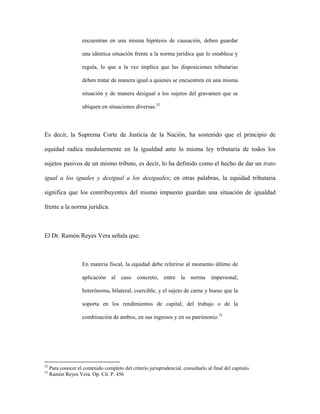 encuentran en una misma hipótesis de causación, deben guardar
una idéntica situación frente a la norma jurídica que lo establece y
regula, lo que a la vez implica que las disposiciones tributarias
deben tratar de manera igual a quienes se encuentren en una misma
situación y de manera desigual a los sujetos del gravamen que se
ubiquen en situaciones diversas.32
Es decir, la Suprema Corte de Justicia de la Nación, ha sostenido que el principio de
equidad radica medularmente en la igualdad ante la misma ley tributaria de todos los
sujetos pasivos de un mismo tributo, es decir, lo ha definido como el hecho de dar un trato
igual a los iguales y desigual a los desiguales; en otras palabras, la equidad tributaria
significa que los contribuyentes del mismo impuesto guardan una situación de igualdad
frente a la norma jurídica.
El Dr. Ramón Reyes Vera señala que:
En materia fiscal, la equidad debe referirse al momento último de
aplicación al caso concreto, entre la norma impersonal,
heterónoma, bilateral, coercible, y el sujeto de carne y hueso que la
soporta en los rendimientos de capital, del trabajo o de la
combinación de ambos, en sus ingresos y en su patrimonio.33
32
Para conocer el contenido completo del criterio jurisprudencial, consultarlo al final del capítulo.
33
Ramón Reyes Vera. Op. Cit. P. 456
 