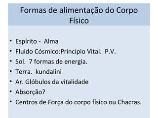 Formas de alimentação do Corpo
Físico
• Espírito - Alma
• Fluido Cósmico:Princípio Vital. P.V.
• Sol. 7 formas de energia.
• Terra. kundalini
• Ar. Glóbulos da vitalidade
• Absorção?
• Centros de Força do corpo físico ou Chacras.
 