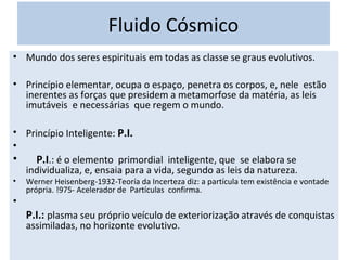 • Mundo dos seres espirituais em todas as classe se graus evolutivos.
• Princípio elementar, ocupa o espaço, penetra os corpos, e, nele estão
inerentes as forças que presidem a metamorfose da matéria, as leis
imutáveis e necessárias que regem o mundo.
• Princípio Inteligente: P.I.
•
• P.I.: é o elemento primordial inteligente, que se elabora se
individualiza, e, ensaia para a vida, segundo as leis da natureza.
• Werner Heisenberg-1932-Teoría da Incerteza diz: a partícula tem existência e vontade
própria. !975- Acelerador de Partículas confirma.
•
P.I.: plasma seu próprio veículo de exteriorização através de conquistas
assimiladas, no horizonte evolutivo.
Fluido Cósmico
 