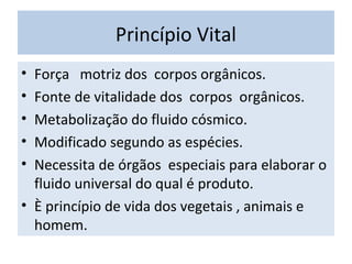 Princípio Vital
• Força motriz dos corpos orgânicos.
• Fonte de vitalidade dos corpos orgânicos.
• Metabolização do fluido cósmico.
• Modificado segundo as espécies.
• Necessita de órgãos especiais para elaborar o
fluido universal do qual é produto.
• È princípio de vida dos vegetais , animais e
homem.
 