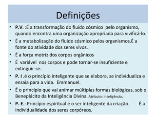 Definições
• P.V. :É a transformação do fluido cósmico pelo organismo,
quando encontra uma organização apropriada para vivificá-lo.
• É a metabolização do fluido cósmico pelos organismos.É a
fonte do atividade dos seres vivos.
• É a força motriz dos corpos orgânicos
• É variável nos corpos e pode tornar-se insuficiente e
extinguir-se.
• P. I .é o princípio inteligente que se elabora, se individualiza e
ensaia para a vida. Emmanuel.
• É o princípio que vai animar múltiplas formas biológicas, sob o
Beneplácito da Inteligência Divina. Atributo: inteligência.
• P. E.: Princípio espiritual é o ser inteligente da criação. É a
individualidade dos seres corpóreos.
 