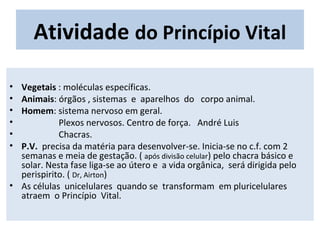 Atividade do Princípio Vital
• Vegetais : moléculas específicas.
• Animais: órgãos , sistemas e aparelhos do corpo animal.
• Homem: sistema nervoso em geral.
• Plexos nervosos. Centro de força. André Luis
• Chacras.
• P.V. precisa da matéria para desenvolver-se. Inicia-se no c.f. com 2
semanas e meia de gestação. ( após divisão celular) pelo chacra básico e
solar. Nesta fase liga-se ao útero e a vida orgânica, será dirigida pelo
perispirito. ( Dr, Airton)
• As células unicelulares quando se transformam em pluricelulares
atraem o Princípio Vital.
 