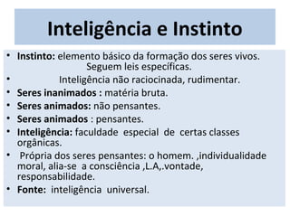 Inteligência e Instinto
• Instinto: elemento básico da formação dos seres vivos.
Seguem leis específicas.
• Inteligência não raciocinada, rudimentar.
• Seres inanimados : matéria bruta.
• Seres animados: não pensantes.
• Seres animados : pensantes.
• Inteligência: faculdade especial de certas classes
orgânicas.
• Própria dos seres pensantes: o homem. ,individualidade
moral, alia-se a consciência ,L.A,.vontade,
responsabilidade.
• Fonte: inteligência universal.
 