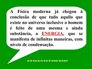 A Física moderna já chegou à
conclusão de que tudo aquilo que
existe no universo inclusive o homem
é feito de uma mesma e ainda
substância, a ENERGIA, que se
manifesta de infinitas maneiras, com
níveis de condensação.
 