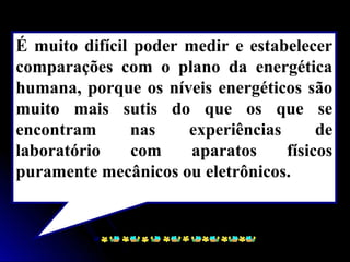 É muito difícil poder medir e estabelecer
comparações com o plano da energética
humana, porque os níveis energéticos são
muito mais sutis do que os que se
encontram nas experiências de
laboratório com aparatos físicos
puramente mecânicos ou eletrônicos.
 