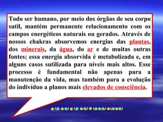 Todo ser humano, por meio dos órgãos de seu corpo
sutil, mantém permanente relacionamento com os
campos energéticos naturais ou gerados. Através de
nossos chakras absorvemos energias das plantas,
dos minerais, da água, do ar e de muitas outras
fontes; essa energia absorvida é metabolizada e, em
alguns casos sutilizada para níveis mais altos. Esse
processo é fundamental não apenas para a
manutenção da vida, mas também para a evolução
do indivíduo a planos mais elevados de consciência.
 