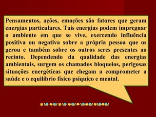 Pensamentos, ações, emoções são fatores que geram
energias particulares. Tais energias podem impregnar
o ambiente em que se vive, exercendo influência
positiva ou negativa sobre a própria pessoa que os
gerou e também sobre os outros seres presentes ao
recinto. Dependendo da qualidade das energias
ambientais, surgem os chamados bloqueios, perigosas
situações energéticas que chegam a comprometer a
saúde e o equilíbrio físico psíquico e mental.
 