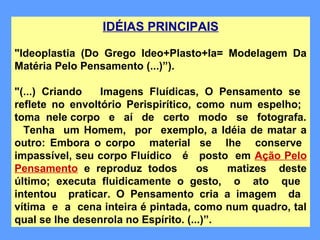 IDÉIAS PRINCIPAIS
"Ideoplastia (Do Grego Ideo+Plasto+Ia= Modelagem Da
Matéria Pelo Pensamento (...)”).
"(...) Criando Imagens Fluídicas, O Pensamento se
reflete no envoltório Perispirítico, como num espelho;
toma nele corpo e aí de certo modo se fotografa.
Tenha um Homem, por exemplo, a Idéia de matar a
outro: Embora o corpo material se lhe conserve
impassível, seu corpo Fluídico é posto em Ação Pelo
Pensamento e reproduz todos os matizes deste
último; executa fluidicamente o gesto, o ato que
intentou praticar. O Pensamento cria a imagem da
vítima e a cena inteira é pintada, como num quadro, tal
qual se lhe desenrola no Espírito. (...)”.
 