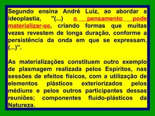 Segundo ensina André Luiz, ao abordar a
ideoplastia, "(...) o pensamento pode
materializar-se, criando formas que muitas
vezes revestem de longa duração, conforme a
persistência da onda em que se expressam.
(...)”.
As materializações constituem outro exemplo
de plasmagem realizada pelos Espíritos, nas
sessões de efeitos físicos, com a utilização de
elementos plásticos exteriorizados pelos
médiuns e pelos outros participantes dessas
reuniões; componentes fluído-plásticos da
Natureza.
 
