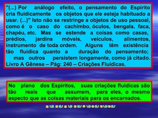 "(...) Por análogo efeito, o pensamento do Espírito
cria fluidicamente os objetos que ele esteja habituado a
usar. (...)" Isto não se restringe a objetos de uso pessoal,
como é o caso do cachimbo, óculos, bengala, faca,
chapéu, etc. Mas se estende a coisas como casas,
prédios, jardins móveis, veículos, alimentos,
instrumento de toda ordem. Alguns têm existência
tão fluídica quanto a duração do pensamento;
mas outros persistem longamente, como já citado.
Livro A Gênese – Pág: 240 – Criações Fluídicas.
No plano dos Espíritos, suas criações fluídicas são
tão reais que assumem, para eles, o mesmo
aspecto que as coisas materiais para os encarnados.
 