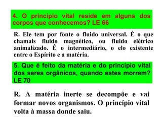4. O principio vital reside em alguns dos
corpos que conhecemos? LE 66
R. Ele tem por fonte o fluido universal. É o que
chamais fluido magnético, ou fluido elétrico
animalizado. É o intermediário, o elo existente
entre o Espírito e a matéria.
5. Que é feito da matéria e do princípio vital
dos seres orgânicos, quando estes morrem?
LE 70
R. A matéria inerte se decompõe e vai
formar novos organismos. O princípio vital
volta à massa donde saiu.
 