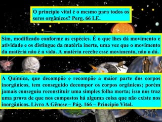 O princípio vital é o mesmo para todos os
seres orgânicos? Perg. 66 LE.
Sim, modificado conforme as espécies. É o que lhes dá movimento e
atividade e os distingue da matéria inerte, uma vez que o movimento
da matéria não é a vida. A matéria recebe esse movimento, não o dá.
A Química, que decompõe e recompõe a maior parte dos corpos
inorgânicos, tem conseguido decompor os corpos orgânicos; porém
jamais conseguiu reconstituir uma simples folha morta; isso nos traz
uma prova de que nos compostos há alguma coisa que não existe nos
inorgânicos. Livro A Gênese – Pág. 166 – Principio Vital.
 