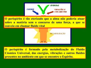O perispírito é formado pela metabolização do Fluido
Cósmico Universal, das energias, vibrações e outros fluidos
presentes no ambiente em que se encontre o Espírito.
O perispírito é tão eterizado que a alma não poderia atuar
sobre a matéria sem o concurso de uma força, a que se
conveio em chamar fluido vital
 