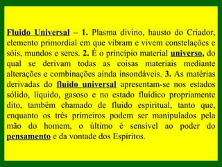 Para movimentar um
objeto, por exemplo, o
Espírito “satura”esse
objeto com as energias e
elementos combinados
de seu Perispírito com o
Perispírito do médium e
do Fluido Cósmico
Universal, e pela ação
da vontade, modifica as
propriedades da
matéria do objeto,
permitindo assim que a
sua vontade desloque
esse objeto.
Fluido Universal – 1. Plasma divino, hausto do Criador,
elemento primordial em que vibram e vivem constelações e
sóis, mundos e seres. 2. É o princípio material universo, do
qual se derivam todas as coisas materiais mediante
alterações e combinações ainda insondáveis. 3. As matérias
derivadas do fluido universal apresentam-se nos estados
sólido, líquido, gasoso e no estado fluídico propriamente
dito, também chamado de fluido espiritual, tanto que,
enquanto os três primeiros podem ser manipulados pela
mão do homem, o último é sensível ao poder do
pensamento e da vontade dos Espíritos.
 