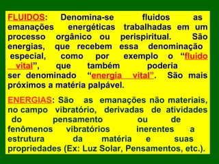 FLUIDOS: Denomina-se fluidos as
emanações energéticas trabalhadas em um
processo orgânico ou perispiritual. São
energias, que recebem essa denominação
especial, como por exemplo o “fluido
vital”, que também poderia
ser denominado “energia vital”. São mais
próximos a matéria palpável.
ENERGIAS: São as emanações não materiais,
no campo vibratório, derivadas de atividades
do pensamento ou de
fenômenos vibratórios inerentes a
estrutura da matéria e suas
propriedades (Ex: Luz Solar, Pensamentos, etc.).
 