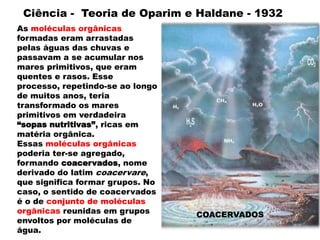 As moléculas orgânicas
formadas eram arrastadas
pelas águas das chuvas e
passavam a se acumular nos
mares primitivos, que eram
quentes e rasos. Esse
processo, repetindo-se ao longo
de muitos anos, teria
transformado os mares
primitivos em verdadeira
“sopas nutritivas”, ricas em
matéria orgânica.
Essas moléculas orgânicas
poderia ter-se agregado,
formando coacervados, nome
derivado do latim coacervare,
que significa formar grupos. No
caso, o sentido de coacervados
é o de conjunto de moléculas
orgânicas reunidas em grupos
envoltos por moléculas de
água.
Ciência - Teoria de Oparim e Haldane - 1932
COACERVADOS
 