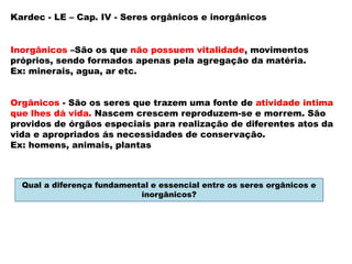 Inorgânicos –São os que não possuem vitalidade, movimentos
próprios, sendo formados apenas pela agregação da matéria.
Ex: minerais, agua, ar etc.
Orgânicos - São os seres que trazem uma fonte de atividade intima
que lhes dá vida. Nascem crescem reproduzem-se e morrem. São
providos de órgãos especiais para realização de diferentes atos da
vida e apropriados ás necessidades de conservação.
Ex: homens, animais, plantas
Kardec - LE – Cap. IV - Seres orgânicos e inorgânicos
Qual a diferença fundamental e essencial entre os seres orgânicos e
inorgânicos?
 