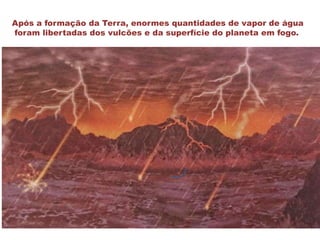 Após a formação da Terra, enormes quantidades de vapor de água
foram libertadas dos vulcões e da superfície do planeta em fogo.
 