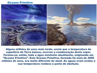 Alguns milhões de anos mais tarde, assim que a temperatura da
superfície da Terra baixou, ocorreu a condensação desta vapor.
Formou-se, então, toda a água existente atualmente, originando um
"Oceano Primitivo". Este Oceano Primitivo, formado há mais de 4000
milhões de anos, era muito diferente do atual. As aguas eram acidas e
sua temperatura rondava o ponto de ebulição.
Oceano Primitivo
 