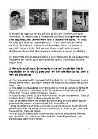 El benefici de respectar la seva evolució és nota en  l’harmonia del seus 
moviments. Ell mateix arriba a les diferents postures i això li permet tornar 
amb seguretat, amb un moviment fluid, a la postura d’abans.  Tot el que 
ha après està en el seu registre personal i ho pot trobar sempre que ho 
necessiti. Amb el seus moviments anirà coneixent el seu cos (esquema 
corporal), els seus límits i farà madurar el seu cervell.  Amb els seus 
desplaçaments ampliarà el coneixement de l’espai i les seves possibilitats.

En els primers anys el passar d’estirat a la vertical és una de les tasques més 
importants per l’infant, que li servirà per tota la vida. Deixem que els nens 
tinguin arrels.

2. Relació adult­ nen. Es té molta cura de l’estabilitat i de la 
regularitat en la relació personal i en l’entorn dels petits, com a 
font de seguretat. 

A Loczy es cuida molt la relació de l'adult amb el nen, es procura que quants 
menys canvis millor, i que siguin sempre les mateixes educadores les que en 
tenen cura.
A més, totes les educadores intervenen amb els nens de la mateixa forma. Hi 
ha tot un protocol en la manera de fer. Es cuiden els mínims detalls. Emmi 
Pikler deia : “En els detalls s'amaga el dimoni”.
Això porta a que el nen no té el factor sorpresa i es pot anar relaxant. Totes el 
tractaran fent el mateix, amb cura i molta atenció.
Aquí en el nostre entorn ens trobem que en un grup de nens poden passar 4 
professionals o més i cada un treballant de forma diferent. 
També ens trobem que arriba un mestre nou a una escola i li donen 25 nens 
per ell/a el primer dia, sense un acompanyament, ni un temps per conèixer el 
funcionament d'aquella escola.
Això a Loczy és impensable. S'acompanyen totes les educadores el temps 
que necessitin per poder estar soles amb els nens i després tenen una 
persona que supervisa el treball. 



                                                                                2
 