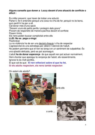 Alguns consells que donen a  Loczy davant d’una situació de conflicte o 
difícil :

És millor prevenir, que haver de trobar una solució.
Parlar­li, fer­li entendre perquè una cosa no s'ha de fer, perquè no és bona, 
quin perill hi ha per a ell.
Cal donar més d’una opció
“Deixem viure els petits perills i protegim dels grans”
Provem de respondre de manera pacífica davant el conflicte
Posem límits
Els nens poden buscar complicitat entre ells 
LLEI: No es  pega a ningú
Positivitzar
La no violència ha de ser una decisió d’equip i s’ha de respectar
L’agressivitat és una estratègia per obtenir l’atenció de l’adult.
No podem permetre que el nen es tanqui en un sentiment de culpabilitat. És 
una qüestió delicada, però es pot aconseguir.
L’adult ha de donar esperança  de que aquell nen pot actuar normalment.
Hem d’evitar que aparegui la venjança de l’adult, els ressentiments.
Ignorar­lo és molt perillós. 
El que cal és que:  El nen reflexioni sobre el que ha fet.
Si els adults respectem, els nens també respecten

On estem els adults? , 




                                                                          
                                                                        amb ells 




                                                            o amb ...




                                                                                    4
 