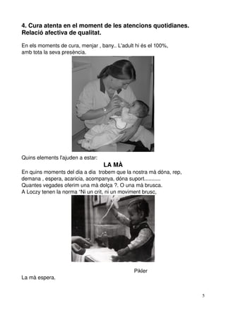 4. Cura atenta en el moment de les atencions quotidianes. 
Relació afectiva de qualitat.

En els moments de cura, menjar , bany.. L'adult hi és el 100%,
amb tota la seva presència.




Quins elements l'ajuden a estar:
                                                     LA MÀ
En quins moments del dia a dia  trobem que la nostra mà dóna, rep, 
demana , espera, acaricia, acompanya, dóna suport...........
Quantes vegades oferim una mà dolça ?. O una mà brusca.
A Loczy tenen la norma “Ni un crit, ni un moviment brusc,




                                                                            Pikler
La mà espera.


                                                                                     5
 